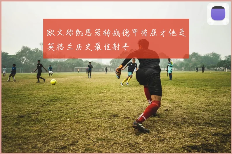 欧文称凯恩若转战德甲将屈才他是英格兰历史最佳射手