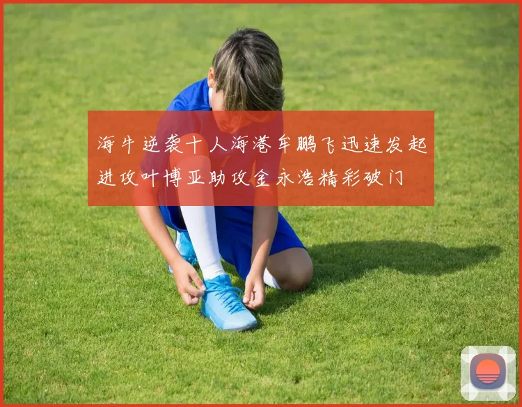 海牛逆袭十人海港牟鹏飞迅速发起进攻叶博亚助攻金永浩精彩破门