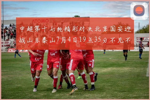 中超第十七轮精彩对决北京国安迎战山东泰山7月4日19点35分不见不散