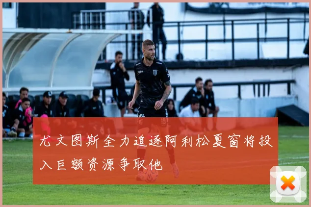 尤文图斯全力追逐阿利松夏窗将投入巨额资源争取他
