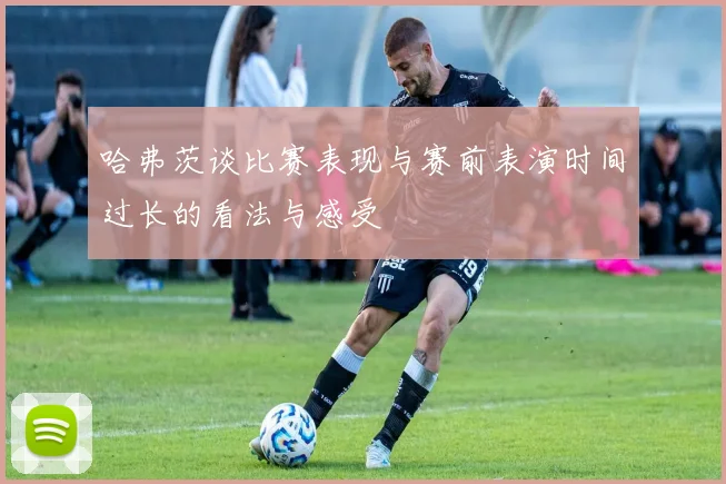 哈弗茨谈比赛表现与赛前表演时间过长的看法与感受