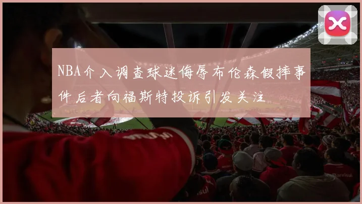 NBA介入调查球迷侮辱布伦森假摔事件后者向福斯特投诉引发关注
