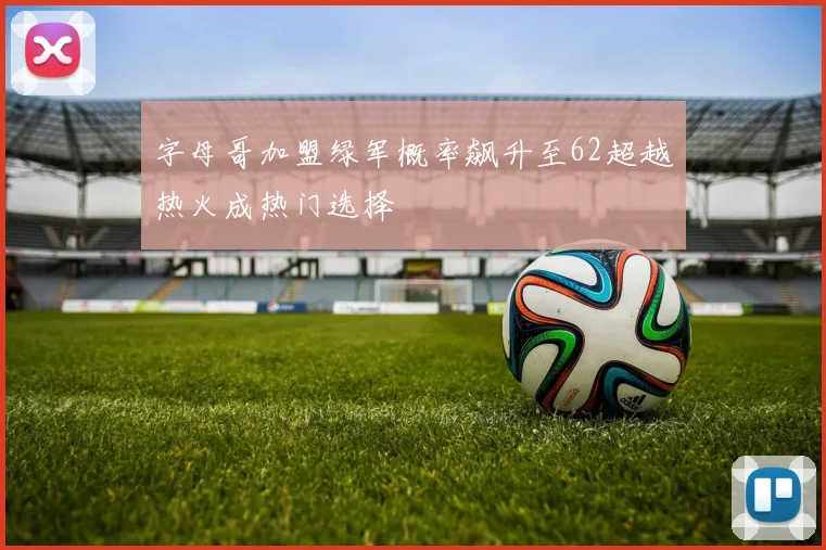 字母哥加盟绿军概率飙升至62超越热火成热门选择