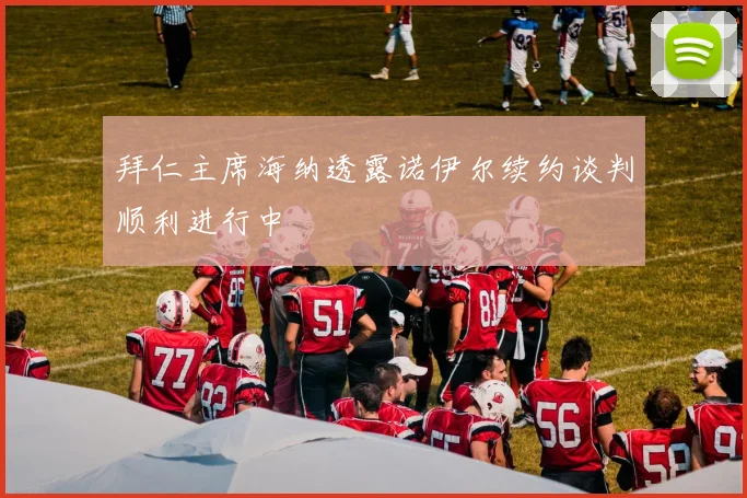 拜仁主席海纳透露诺伊尔续约谈判顺利进行中