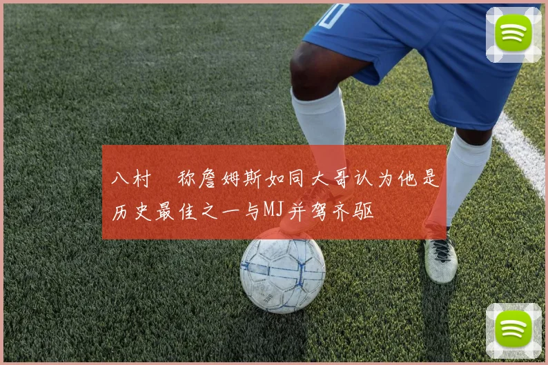 八村塁称詹姆斯如同大哥认为他是历史最佳之一与MJ并驾齐驱