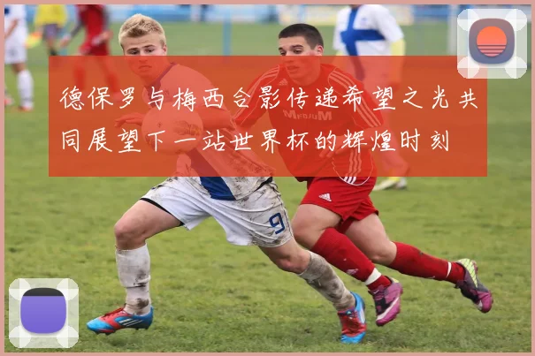德保罗与梅西合影传递希望之光共同展望下一站世界杯的辉煌时刻