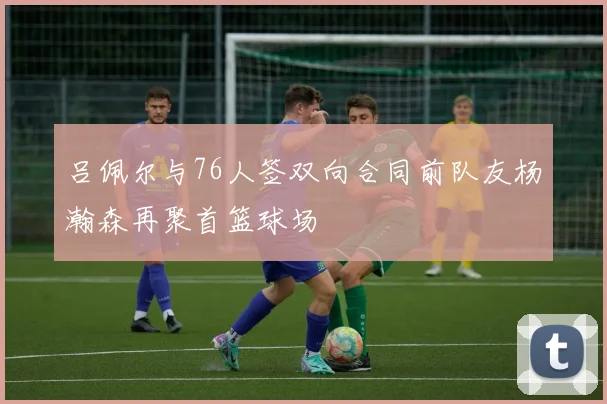 吕佩尔与76人签双向合同前队友杨瀚森再聚首篮球场