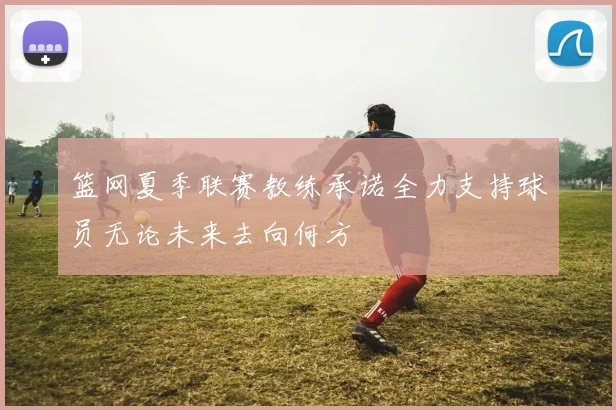 篮网夏季联赛教练承诺全力支持球员无论未来去向何方